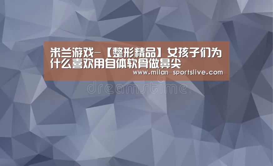 米兰游戏-【整形精品】女孩子们为什么喜欢用自体软骨做鼻尖(图4) 米兰网站
