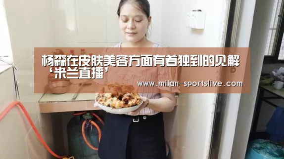 杨森在皮肤美容方面有着独到的见解‘米兰直播’(图4) 米兰网站
